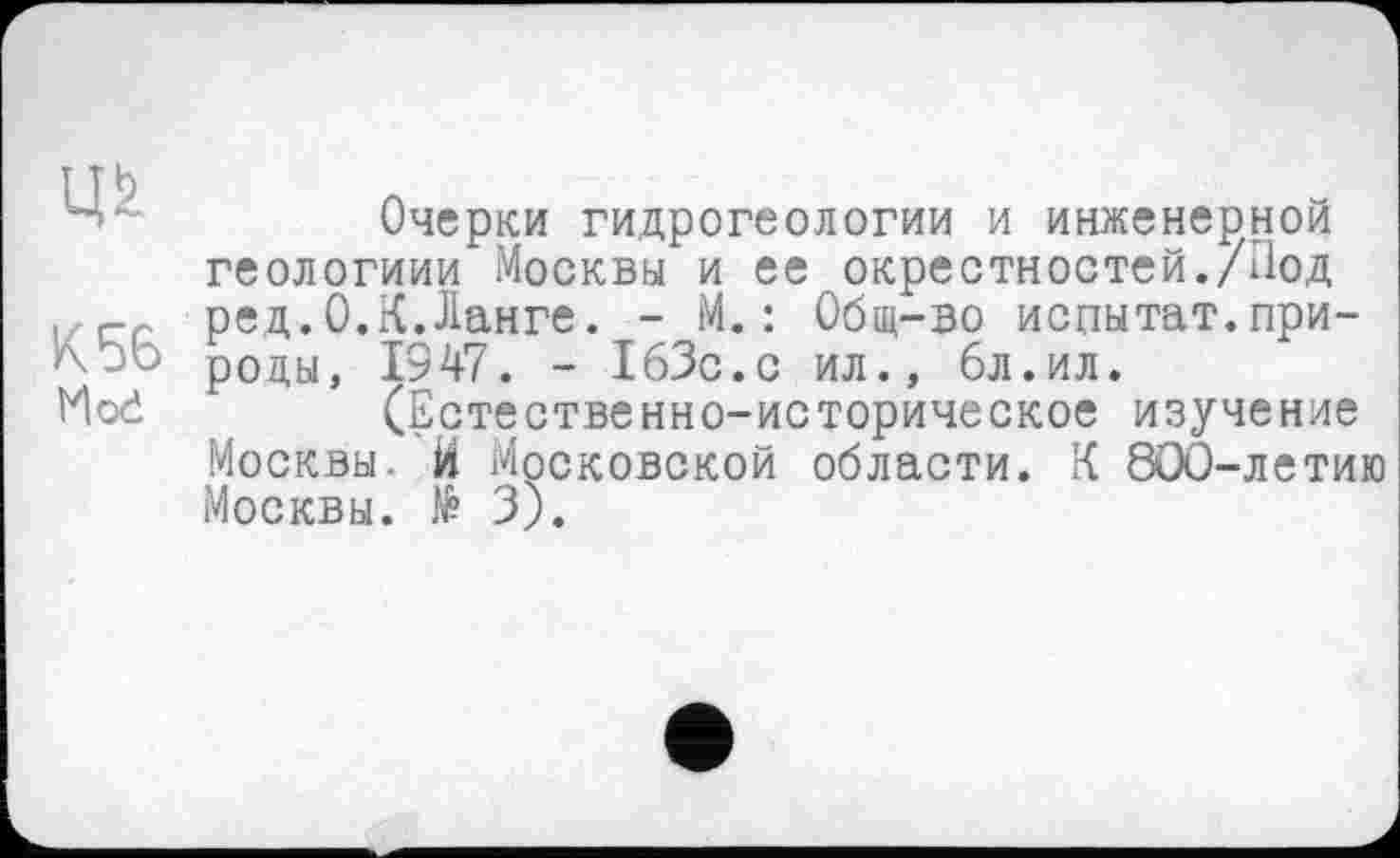 ﻿К 56 Hod
Очерки гидрогеологии и инженерной геологиии Москвы и ее окрестностей./1ІОД ред.0.К.Ланге. - М.: Общ-во испытат.природы, 1947. - 163с.с ил., 6л.ил.
(Естественно-историческое изучение Москвы. И Московской области. К 800-летию Москвы. № 3).